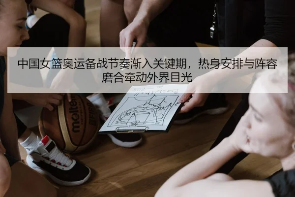 中国女篮奥运备战节奏渐入关键期，热身安排与阵容磨合牵动外界目光