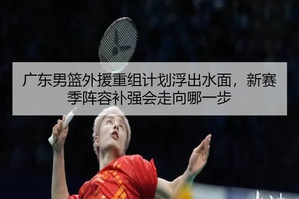 广东男篮外援重组计划浮出水面，新赛季阵容补强会走向哪一步